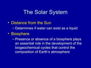 The Solar System 
• Distance from the Sun 
– Determines if water can exist as a liquid 
• Biosphere 
– Presence or absence of a biosphere plays 
an essential role in the development of the 
biogeochemical cycles that control the 
composition of Earth’s atmosphere 
 
