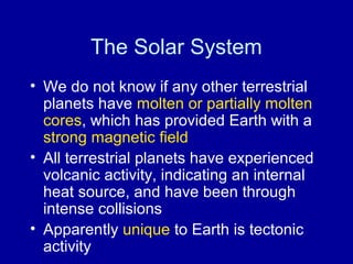 The Solar System 
• We do not know if any other terrestrial 
planets have molten or partially molten 
cores, which has provided Earth with a 
strong magnetic field 
• All terrestrial planets have experienced 
volcanic activity, indicating an internal 
heat source, and have been through 
intense collisions 
• Apparently unique to Earth is tectonic 
activity 
 