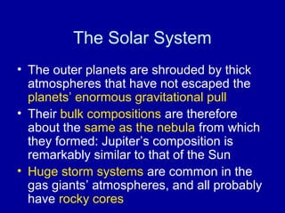 The Solar System 
• The outer planets are shrouded by thick 
atmospheres that have not escaped the 
planets’ enormous gravitational pull 
• Their bulk compositions are therefore 
about the same as the nebula from which 
they formed: Jupiter’s composition is 
remarkably similar to that of the Sun 
• Huge storm systems are common in the 
gas giants’ atmospheres, and all probably 
have rocky cores 
 