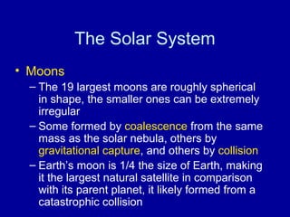 The Solar System 
• Moons 
– The 19 largest moons are roughly spherical 
in shape, the smaller ones can be extremely 
irregular 
– Some formed by coalescence from the same 
mass as the solar nebula, others by 
gravitational capture, and others by collision 
– Earth’s moon is 1/4 the size of Earth, making 
it the largest natural satellite in comparison 
with its parent planet, it likely formed from a 
catastrophic collision 
 