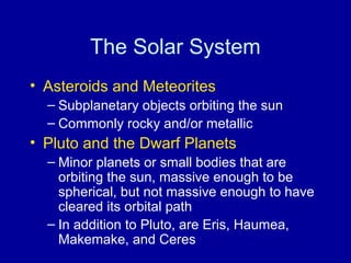 The Solar System 
• Asteroids and Meteorites 
– Subplanetary objects orbiting the sun 
– Commonly rocky and/or metallic 
• Pluto and the Dwarf Planets 
– Minor planets or small bodies that are 
orbiting the sun, massive enough to be 
spherical, but not massive enough to have 
cleared its orbital path 
– In addition to Pluto, are Eris, Haumea, 
Makemake, and Ceres 
 