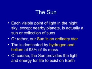 The Sun 
• Each visible point of light in the night 
sky, except nearby planets, is actually a 
sun or collection of suns 
• Or rather, our Sun is an ordinary star 
• The is dominated by hydrogen and 
helium at 98% of its mass 
• Of course, the Sun provides the light 
and energy for life to exist on Earth 
 