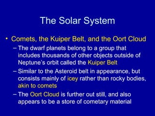 The Solar System 
• Comets, the Kuiper Belt, and the Oort Cloud 
– The dwarf planets belong to a group that 
includes thousands of other objects outside of 
Neptune’s orbit called the Kuiper Belt 
– Similar to the Asteroid belt in appearance, but 
consists mainly of icey rather than rocky bodies, 
akin to comets 
– The Oort Cloud is further out still, and also 
appears to be a store of cometary material 
 