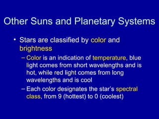 Other Suns and Planetary Systems 
• Stars are classified by color and 
brightness 
– Color is an indication of temperature, blue 
light comes from short wavelengths and is 
hot, while red light comes from long 
wavelengths and is cool 
– Each color designates the star’s spectral 
class, from 9 (hottest) to 0 (coolest) 
 