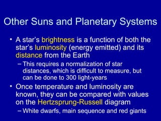 Other Suns and Planetary Systems 
• A star’s brightness is a function of both the 
star’s luminosity (energy emitted) and its 
distance from the Earth 
– This requires a normalization of star 
distances, which is difficult to measure, but 
can be done to 300 light-years 
• Once temperature and luminosity are 
known, they can be compared with values 
on the Hertzsprung-Russell diagram 
– White dwarfs, main sequence and red giants 
 