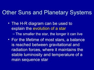 Other Suns and Planetary Systems 
• The H-R diagram can be used to 
explain the evolution of a star 
– The smaller the star, the longer it can live 
• For the lifetime of most stars, a balance 
is reached between gravitational and 
radiation forces, where it maintains the 
stable luminosity and temperature of a 
main sequence star 
 