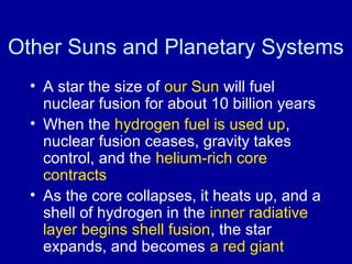 Other Suns and Planetary Systems 
• A star the size of our Sun will fuel 
nuclear fusion for about 10 billion years 
• When the hydrogen fuel is used up, 
nuclear fusion ceases, gravity takes 
control, and the helium-rich core 
contracts 
• As the core collapses, it heats up, and a 
shell of hydrogen in the inner radiative 
layer begins shell fusion, the star 
expands, and becomes a red giant 
 