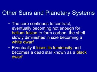 Other Suns and Planetary Systems 
• The core continues to contract, 
eventually becoming hot enough for 
helium fusion to form carbon, the shell 
slowly diminishes in size becoming a 
white dwarf 
• Eventually it loses its luminosity and 
becomes a dead star known as a black 
dwarf 
 