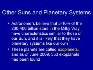 Other Suns and Planetary Systems 
• Astronomers believe that 5-10% of the 
200-400 billion stars in the Milky Way 
have characteristics similar to those of 
our Sun, and it is likely that they have 
planetary systems like our own 
• These planets are called exoplanets, 
and as of June 2009, 353 exoplanets 
had been found 
 