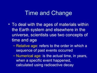 Time and Change 
• To deal with the ages of materials within 
the Earth system and elsewhere in the 
universe, scientists use two concepts of 
time and age 
– Relative age: refers to the order in which a 
sequence of past events occurred 
– Numerical age: is the actual time, in years, 
when a specific event happened, 
calculated using radioactive decay 
 