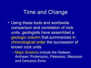 Time and Change 
• Using these tools and worldwide 
comparison and correlation of rock 
units, geologists have assembled a 
geologic column that summarizes in 
chronological order the succession of 
known rock units 
– Major divisions include the Hadean, 
Archean, Proterozoic, Paleozoic, Mesozoic 
and Cenozoic Eons 
 
