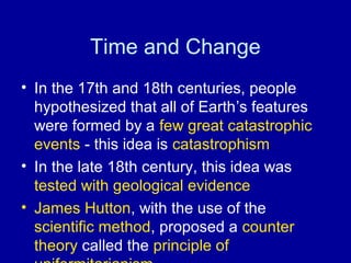 Time and Change 
• In the 17th and 18th centuries, people 
hypothesized that all of Earth’s features 
were formed by a few great catastrophic 
events - this idea is catastrophism 
• In the late 18th century, this idea was 
tested with geological evidence 
• James Hutton, with the use of the 
scientific method, proposed a counter 
theory called the principle of 
uniformitarianism 
 