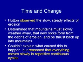 Time and Change 
• Hutton observed the slow, steady effects of 
erosion 
• Determined that mountains must slowly 
weather away, that new rocks form from 
the debris of erosion, and be thrust back up 
into mountains 
• Couldn’t explain what caused this to 
happen, but reasoned that everything 
moves slowly in repetitive continuous 
cycles 
 