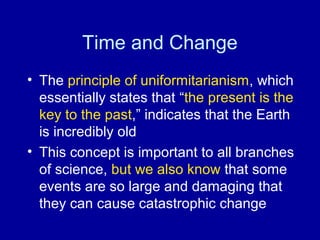 Time and Change 
• The principle of uniformitarianism, which 
essentially states that “the present is the 
key to the past,” indicates that the Earth 
is incredibly old 
• This concept is important to all branches 
of science, but we also know that some 
events are so large and damaging that 
they can cause catastrophic change 
 