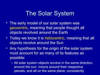 The Solar System 
• The early model of our solar system was 
geocentric, meaning that people thought all 
objects revolved around the Earth 
• Today we know it is heliocentric, meaning that all 
objects revolve around the Sun 
• Any hypothesis for the origin of the solar system 
must account for as many of its features as 
possible: 
– All solar system objects revolve in the same direction, 
around the sun, moons around their respective 
planets, and all on the same plane, consistently 
 