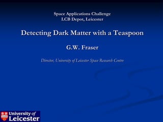 Space Applications Challenge
                 LCB Depot, Leicester


Detecting Dark Matter with a Teaspoon
                      G.W. Fraser
      Director, University of Leicester Space Research Centre
 