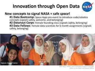 Innovation through Open Data
New concepts to signal NASA = safe space!
#1 Data Bootcamp: Space Apps pre-event to introduce code/robotics
concepts [signals safety, welcome, and belonging]
#2 Datanaut Corps: Female founding class [signals safety, belonging]
#3 Data Fellows: Female data scientists for 6 month assignments [signals
safety, belonging]
Beth Beck, NASA’s Open Innovation Program Manager
Office of the Chief Information Officer
Space Apps Cairo
 