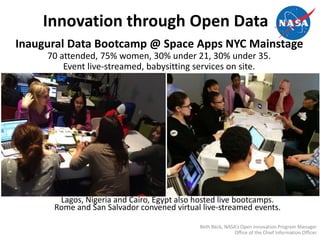 Innovation through Open Data
Inaugural Data Bootcamp @ Space Apps NYC Mainstage
70 attended, 75% women, 30% under 21, 30% under 35.
Event live-streamed, babysitting services on site.
Lagos, Nigeria and Cairo, Egypt also hosted live bootcamps.
Rome and San Salvador convened virtual live-streamed events.
Beth Beck, NASA’s Open Innovation Program Manager
Office of the Chief Information Officer
 