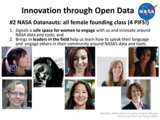 Innovation through Open Data
#2 NASA Datanauts: all female founding class (4 PIFS!)
1. Signals a safe space for women to engage with us and innovate around
NASA data and tools; and
2. Brings in leaders in the field help us learn how to speak their language
and engage others in their community around NASA’s data and tools.
Beth Beck, NASA’s Open Innovation Program Manager
Office of the Chief Information Officer
 