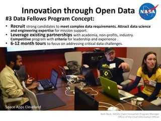 Innovation through Open Data
#3 Data Fellows Program Concept:
• Recruit strong candidates to meet complex data requirements. Attract data science
and engineering expertise for mission support.
• Leverage existing partnerships with academia, non-profits, industry.
Competitive program with criteria for leadership and experience .
• 6-12 month tours to focus on addressing critical data challenges.
Space Apps Cleveland
Beth Beck, NASA’s Open Innovation Program Manager
Office of the Chief Information Officer
 