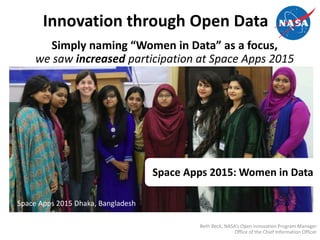 Innovation through Open Data
Beth Beck, NASA’s Open Innovation Program Manager
Office of the Chief Information Officer
Simply naming “Women in Data” as a focus,
we saw increased participation at Space Apps 2015
Space Apps 2015 Dhaka, Bangladesh
Space Apps 2015: Women in Data
 