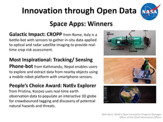 Innovation through Open Data
Space Apps: Winners
Galactic Impact: CROPP from Rome, Italy is a
bottle-bot with sensors to gather in-situ data applied
to optical and radar satellite imaging to provide real-
time crop risk assessment.
Most Inspirational: Tracking/ Sensing
Phone-bot from Kathmandu, Nepal enables users
to explore and extract data from nearby objects using
a mobile robot platform with smartphone sensors.
People’s Choice Award: NatEv Explorer
from Pristina, Kosovo uses real-time earth
observation data to populate an interactive 3D globe
for crowdsourced tagging and discovery of potential
natural hazards and threats.
Beth Beck, NASA’s Open Innovation Program Manager
Office of the Chief Information Officer
 