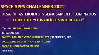 SPACE APPS CHALLENGER 2021
DESAFÍO: ASTEROIDES INGENIOSAMENTE ILUMINADOS
PROYECTO: “EL INCREÍBLE VIAJE DE LUCY”
EQUIPO: STEAM JUNIOR PERÚ
INTEGRANTES:
KALIETH FABIAN CASTRO HUARCAYLATA (LIDER DE EQUIPO)
JACQUELINE ELIZABETH CASTRO FALCON
CARLOS LUCIO CASTRO JALIXTO
SEDE LIMA
 