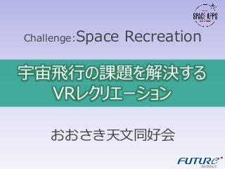 おおさき天文同好会
Challenge:Space Recreation
宇宙飛行の課題を解決する
VRレクリエーション
 