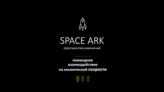 SPACE ARK
пространство изменений
командное
взаимодействие
на космической скорости
 