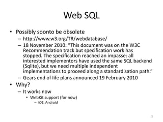 Web SQLPossibly soonto be obsoletehttp://www.w3.org/TR/webdatabase/18 November 2010: “This document was on the W3C Recommendation track but specification work has stopped. The specification reached an impasse: all interested implementors have used the same SQL backend (Sqlite), but we need multiple independent implementations to proceed along a standardisation path.”Gears end of life plans announced 19 February 2010Why?It works nowWebKit support (for now)iOS, Android21