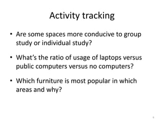 Activity trackingAre some spaces more conducive to group study or individual study?What’s the ratio of usage of laptops versus public computers versus no computers?Which furniture is most popular in which areas and why?6