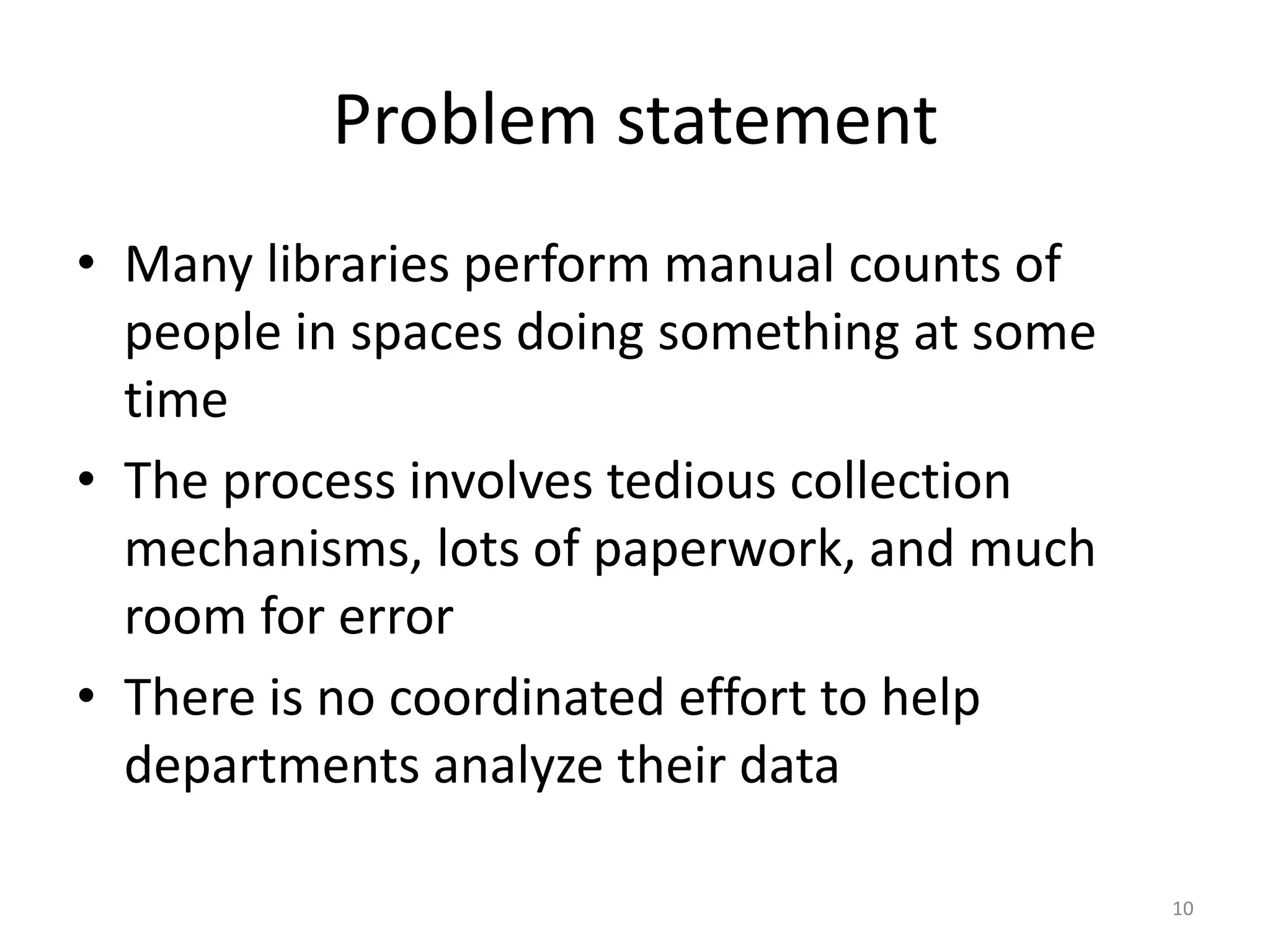 Problem statementMany libraries perform manual counts of people in spaces doing something at some timeThe process involves tedious collection mechanisms, lots of paperwork, and much room for errorThere is no coordinated effort to help departments analyze their data10
