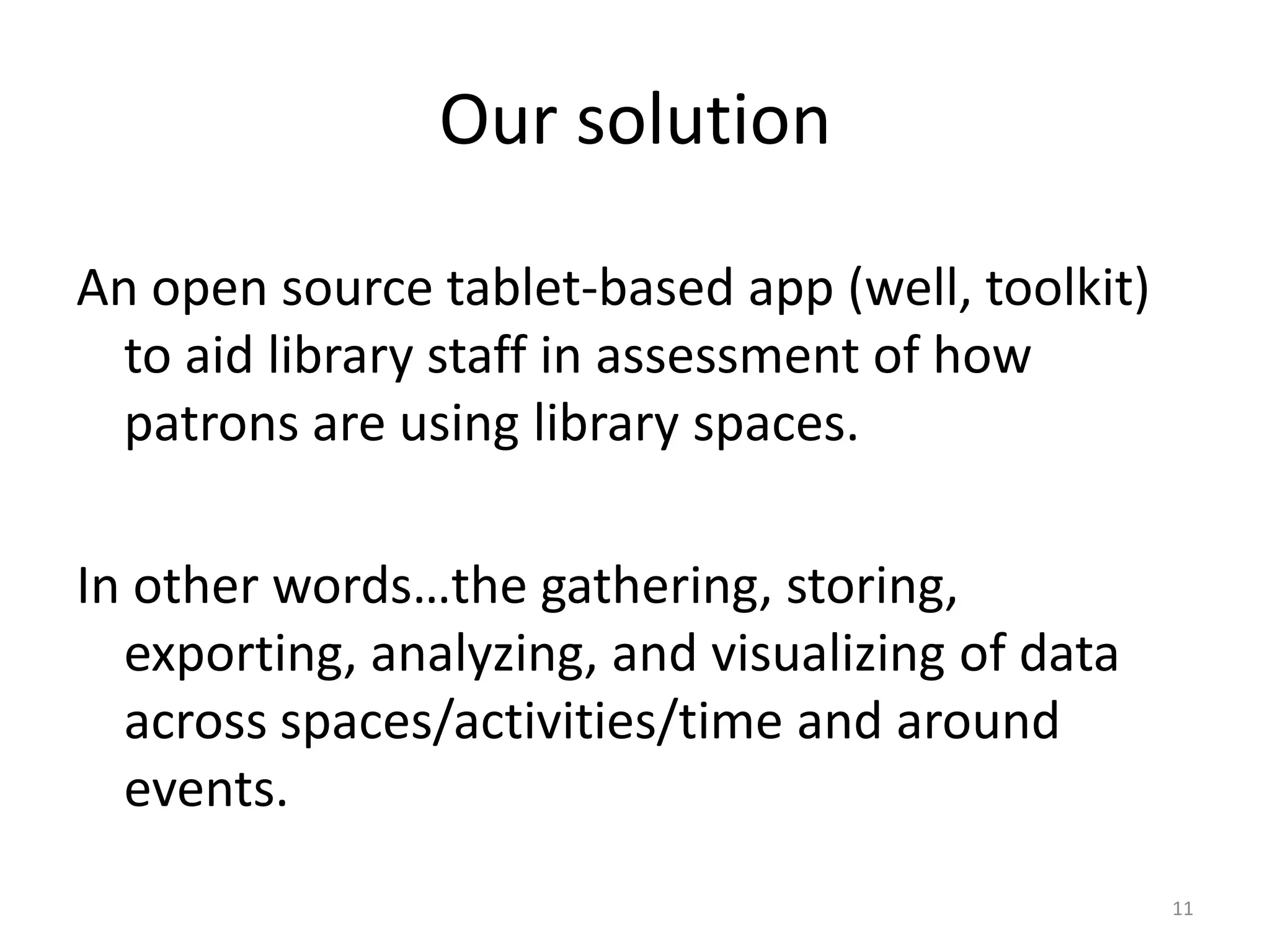 Our solutionAn open source tablet-based app (well, toolkit) to aid library staff in assessment of how patrons are using library spaces.In other words…the gathering, storing, exporting, analyzing, and visualizing of data across spaces/activities/time and around events.11