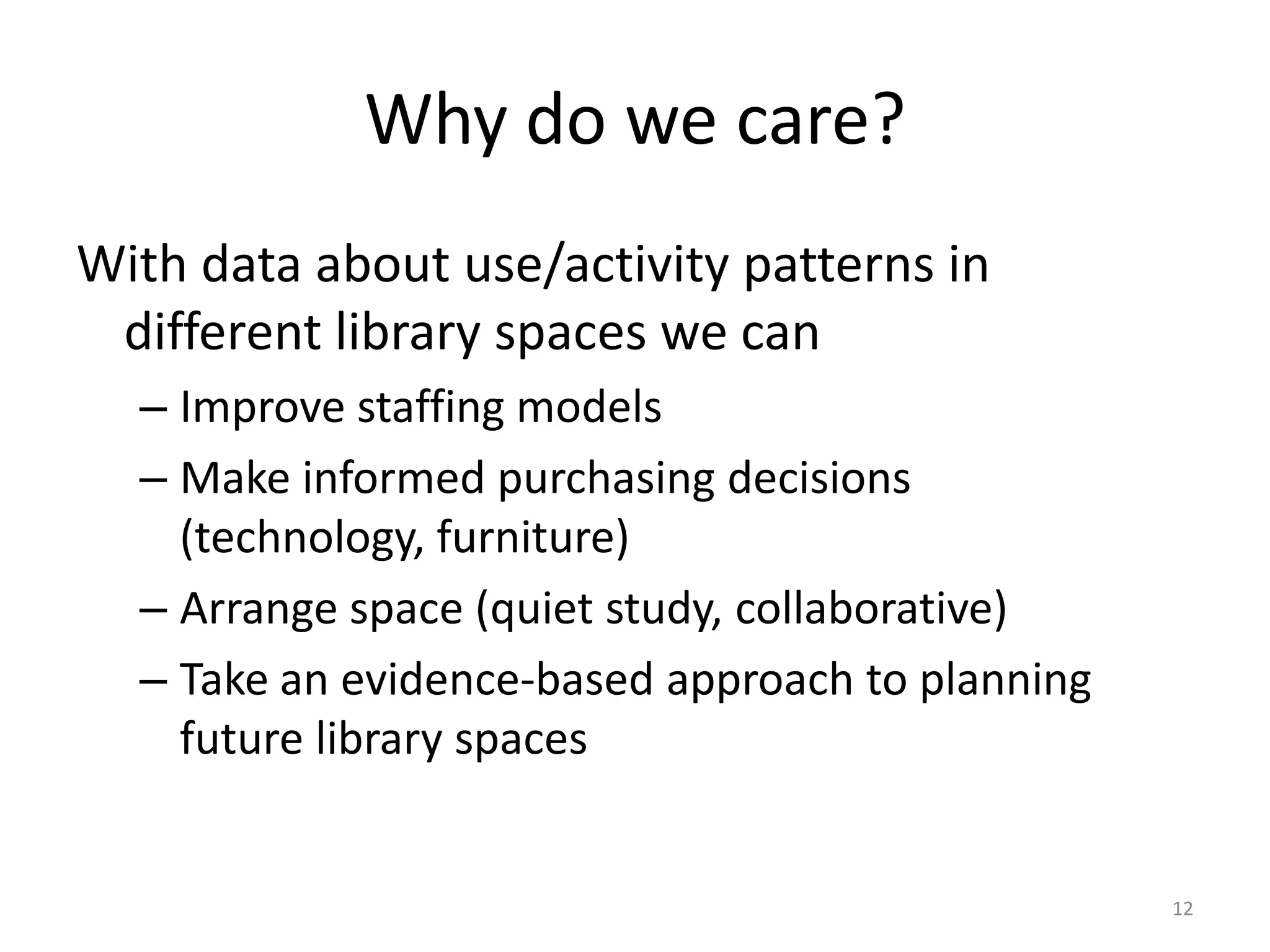 Why do we care?With data about use/activity patterns in different library spaces we canImprove staffing modelsMake informed purchasing decisions (technology, furniture)Arrange space (quiet study, collaborative)Take an evidence-based approach to planning future library spaces12