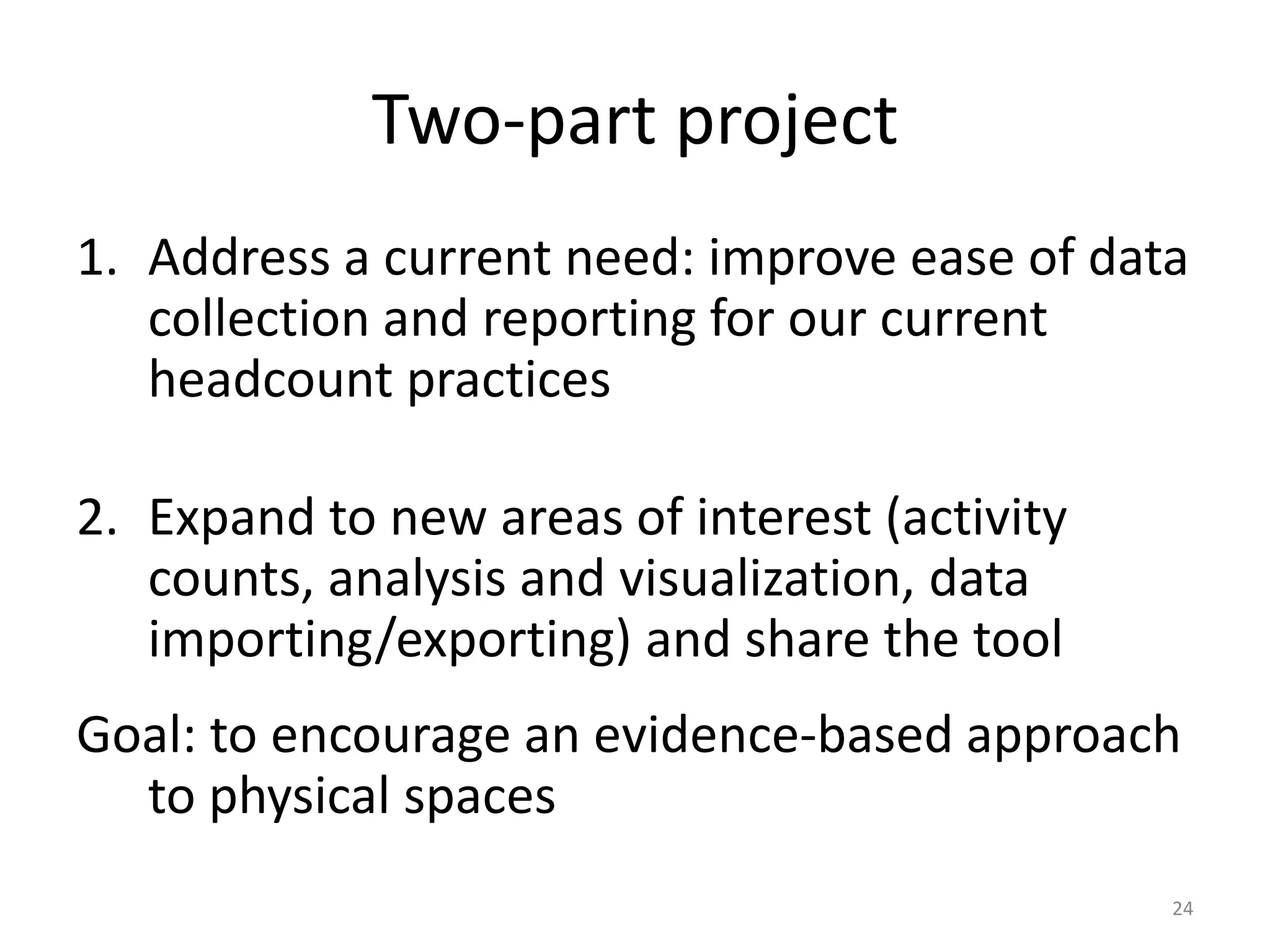Two-part projectAddress a current need: improve ease of data collection and reporting for our current headcount practicesExpand to new areas of interest (activity counts, analysis and visualization, data importing/exporting) and share the toolGoal: to encourage an evidence-based approach to physical spaces24
