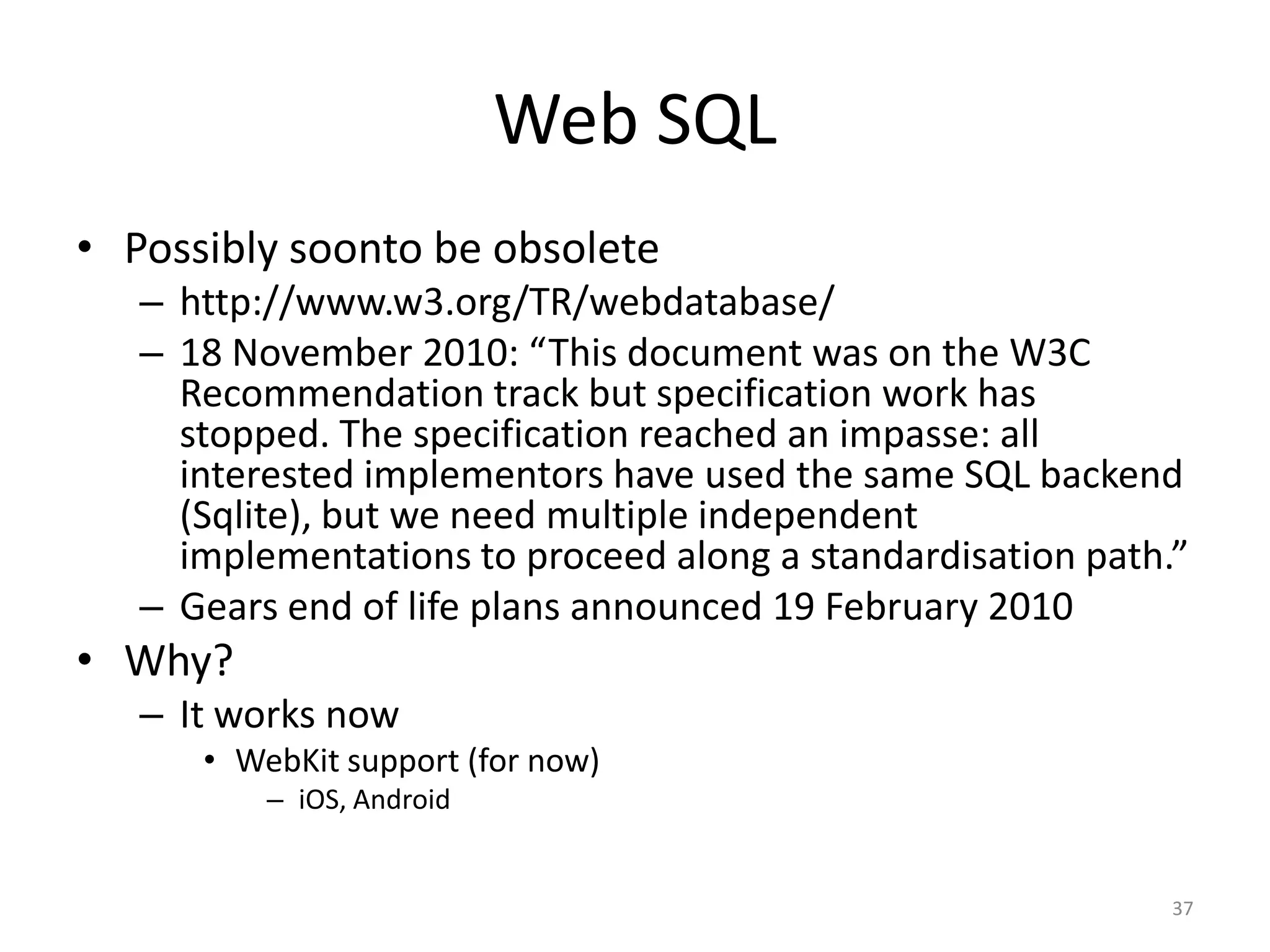 Web SQLPossibly soonto be obsoletehttp://www.w3.org/TR/webdatabase/18 November 2010: “This document was on the W3C Recommendation track but specification work has stopped. The specification reached an impasse: all interested implementors have used the same SQL backend (Sqlite), but we need multiple independent implementations to proceed along a standardisation path.”Gears end of life plans announced 19 February 2010Why?It works nowWebKit support (for now)iOS, Android37