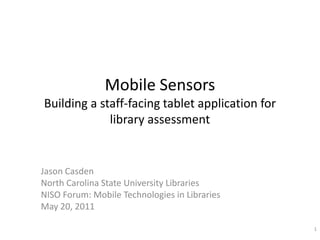 Mobile SensorsBuilding a staff-facing tablet application for library assessment Jason Casden North Carolina State University Libraries NISO Forum: Mobile Technologies in Libraries May 20, 2011 1 