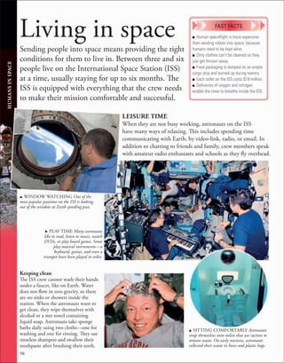 98
Living in space
Sending people into space means providing the right
conditions for them to live in. Between three and six
people live on the International Space Station (ISS)
at a time, usually staying for up to six months. The
ISS is equipped with everything that the crew needs
to make their mission comfortable and successful.
HUMANS
IN
SPACE
u WINDOW WATCHING One of the
most popular pastimes on the ISS is looking
out of the window at Earth speeding past.
■ Human spaceﬂight is more expensive
than sending robots into space, because
humans need to be kept alive.
■ Dirty clothes can’t be cleaned so they
just get thrown away.
■ Food packaging is dumped on an empty
cargo ship and burned up during reentry.
■ Each toilet on the ISS costs $19 million.
■ Deliveries of oxygen and nitrogen
enable the crew to breathe inside the ISS.
FAST FACTS
Keeping clean
The ISS crew cannot wash their hands
under a faucet, like on Earth. Water
does not flow in zero gravity, so there
are no sinks or showers inside the
station. When the astronauts want to
get clean, they wipe themselves with
alcohol or a wet towel containing
liquid soap. Astronauts take sponge
baths daily using two cloths—one for
washing and one for rinsing. They use
rinseless shampoo and swallow their
toothpaste after brushing their teeth.
LEISURE TIME
When they are not busy working, astronauts on the ISS
have many ways of relaxing. This includes spending time
communicating with Earth, by video-link, radio, or email. In
addition to chatting to friends and family, crew members speak
with amateur radio enthusiasts and schools as they fly overhead.
. PLAY TIME Many astronauts
like to read, listen to music, watch
DVDs, or play board games. Some
play musical instruments—a
keyboard, guitar, and even a
trumpet have been played in orbit.
u SITTING COMFORTABLY Astronauts
strap themselves onto toilets that use suction to
remove waste. On early missions, astronauts
collected their waste in hoses and plastic bags.
 