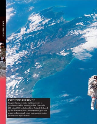 HUMANS
IN
SPACE
EXTENDING THE HOUSE
Imagine having to make building repairs to
your home—while hovering in low Earth orbit
210 miles (340 km) above New Zealand! Tethered
by the thinnest of wires, two astronauts go out on
a space walk to attach a new truss segment to the
International Space Station.
 