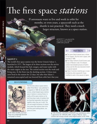 104
The first space stations
If astronauts want to live and work in orbit for
months, or even years, a spacecraft such as the
shuttle is not practical. They need a much
larger structure, known as a space station.
HUMANS
IN
SPACE
SALYUT 1
The world’s first space station was the Soviet Union’s Salyut 1,
launched in 1971. The largest of its three sections was the service
module, which housed the fuel, oxygen, and water tanks with
the main engine at the rear. The central section was the work and
living area. At the front was the docking section. A three-man
crew lived in the station for 22 days, but after that Salyut 1
remained unoccupied and was lowered from orbit later that year.
u IN THE STORY, the brick
moon was accidentally launched
with people on board.
SCI-FI STATIONS
The ﬁrst story about a space station,
called "Brick Moon," was published in
a magazine in 1869. By the early 20th
century, wheel-shaped space stations
were in fashion in science ﬁction. In
reality, all the space stations so far
built have been made of modules that
are launched separately, then joined
together when they are in orbit. The
size and weight limitations of rockets
have meant that stations have to be
built like giant building blocks, one
piece at a time.
u THE WHEEL-SHAPED STATION was made famous when
it appeared in the 1968 film 2001: A Space Odyssey. Space
scientists did seriously consider wheel-shaped stations in the 1950s.
, SALYUT 1 was powered by
solar panels and completed
2,800 orbits of Earth.
■ The name Salyut (salute) was a tribute
to Yuri Gagarin, the ﬁrst man in space, who
had died in 1968.
■ Two Salyut stations (3 and 5) were used
to spy on Western rivals. An onboard
camera took detailed pictures of Earth’s
surface and the ﬁlm was returned to Earth
in a special capsule.
■ Salyut 3 carried a machine gun, in case
of attack by other spacecraft. It was
modiﬁed to work in the vacuum of space.
FAST FACTS
 