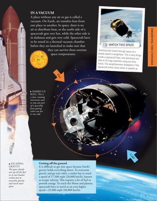 9
H
o
t
C
o
l
d
. BARBECUE
ROLL This is
a slow, rotating
movement used
to stop any part
of a spaceship
from getting
either too hot
or too cold.
IN A VACUUM
A place without any air or gas is called a
vacuum. On Earth, air transfers heat from
one place to another. In space, there is no
air to distribute heat, so the sunlit side of a
spacecraft gets very hot, while the other side is
in darkness and gets very cold. Spacecraft have
to be tested in a thermal vacuum chamber
before they are launched to make sure that
they can survive these extreme
space temperatures.
Sun
u ESCAPING
GRAVITY
The space shuttle
uses up all the fuel
in its two booster
rockets just to
overcome gravity
and reach outer
space.
Getting off the ground
It is difficult to get into space because Earth’s
gravity holds everything down. To overcome
gravity and go into orbit, a rocket has to reach
a speed of 17,500 mph (28,000 km/h), known
as escape velocity. This requires a lot of fuel to
provide energy. To reach the Moon and planets,
spacecraft have to travel at an even higher
speed—25,000 mph (40,000 km/h).
WATCH THIS SPACE
Anything that travels through space at a
steady speed is weightless. This is why things
inside a spacecraft ﬂoat, and astronauts are
able to lift huge satellites using just their
hands. The weightlessness disappears if the
spacecraft either slows down or speeds up.
OBSERVING
THE
UNIVERSE
 