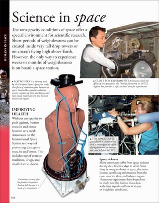 108
Science in space
The zero-gravity conditions of space offer a
special environment for scientific research.
Short periods of weightlessness can be
created inside very tall drop towers or
on aircraft flying high above Earth.
However, the only way to experience
weeks or months of weightlessness
is on board a space station.
u GLOVE BOX EXPERIMENTS Astronauts study the
effects of zero gravity in the Destiny laboratory on the ISS.
A glove box provides a safe, enclosed area for experiments.
HUMANS
IN
SPACE
. MATROSHKA is a dummy used
by the European Space Agency to study
the effects of radiation upon humans in
space. Matroshka contains radiation
sensors, samples of bone and blood, and
man-made materials very like human
tissues and organs.
Space sickness
Many astronauts suffer from space sickness
during their first few days in orbit. Since
there is no up or down in space, the brain
receives conflicting information from the
eyes, muscles, skin, and balance organs.
Numerous experiments have been done
to study how the human brain deals
with these signals and how it adapts
to weightless conditions.
IMPROVING
HEALTH
Without any gravity to
push against, human
muscles and bones
become very weak.
Astronauts on the
International Space
Station test ways of
preventing damage to
muscles and bones. This
includes use of exercise
machines, drugs, and
small electric shocks.
u THE SPACE LAB on
space shuttle Columbia was
used to investigate the effect
of weightlessness on humans,
rats, and jellyfish in 1995.
Matroshka is named after
the famous Matryoshka
Russian dolls because it is
made of so many layers.
 