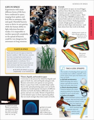 SCIENCE IN SPACE
109
HUMANS
IN
SPACE
u EARTH FLAME
Flames on Earth point
upward because heated
air, which is less dense
than the surrounding
cooler air, rises up.
PLANTS IN SPACE
Plants were ﬁrst sent into space on board the
Sputnik 4 satellite in 1960. Since then, scientists
have been investigating how plants grow in
space and looking at ways of growing lots of
high-quality plants in a small area. This is
important research for future space missions on
which astronauts might have to grow their own
food and also for growing crops on Earth.
. PLANTS IN SPACE are grown
aeroponically—in air instead of soil.
LIFE IN SPACE
Experiments with many
different forms of life have
been conducted in space,
ranging from spiders and
fruit flies to tomatoes, fish,
and quail. Harmful bacteria
seem to thrive in zero gravity,
while the human ability to
fight infections becomes
weaker. It is impossible to
sterilize spacecraft completely,
so the spread of bacteria
could be very dangerous for
astronauts on long missions.
■ Golf ball aerodynamics
NASA technology was used to
design a golf ball that would ﬂy
faster and farther when struck.
■ Shock-absorbing helmet
Protective helmets use a shock-
absorbing padding ﬁrst developed
by NASA for use in aircraft seats.
■ Fogless ski goggles
A NASA-developed coating is applied
to goggles, deep-sea diving masks, and
ﬁre protection helmets to keep
them from fogging up.
■ Quartz crystal
NASA developed highly
accurate clocks and
watches using
quartz crystal.
TAKE A LOOK: SPINOFFS
The transfer of technology from space use
to everyday use is called a “spinoff.” A lot
of the science from space has found a use
here on Earth.
, SPACE FLAME
In zero gravity,
convection has no
effect so flames burn
with a rounded flame.
Crystals
Crystals grown in space are much bigger
and have fewer flaws than those on Earth.
Scientists are especially interested in
studying protein crystals in space. There
are more than 300,000 proteins in the
human body and yet very little is known
about most of them. Producing protein
crystals of high quality can help us to
work out their shape and structure—and
learn about how they work in the body.
These protein
crystals were
grown in space.
Studying protein crystals can
help us develop medicines to
treat diseases such as
HIV and cancer.
Flames, liquids, and metals in space
Convection is the process by which hot liquids and
gases on Earth rise, and cool liquids and gases sink.
Because convection can’t operate in zero gravity,
flames in space burn with a rounded shape rather
than in the upward-pointing tapers seen on Earth.
Liquids that would separate into layers of different
densities on Earth also behave differently in zero
gravity and mix very easily. Metals in liquid form
can be mixed in space to form superstrong alloys
that are much stronger than those made on Earth.
 