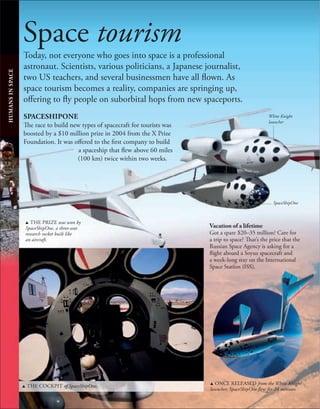 110
110
Space tourism
Today, not everyone who goes into space is a professional
astronaut. Scientists, various politicians, a Japanese journalist,
two US teachers, and several businessmen have all flown. As
space tourism becomes a reality, companies are springing up,
offering to fly people on suborbital hops from new spaceports.
SPACESHIPONE
The race to build new types of spacecraft for tourists was
boosted by a $10 million prize in 2004 from the X Prize
Foundation. It was offered to the first company to build
a spaceship that flew above 60 miles
(100 km) twice within two weeks.
HUMANS
IN
SPACE
Vacation of a lifetime
Got a spare $20–35 million? Care for
a trip to space? That’s the price that the
Russian Space Agency is asking for a
flight aboard a Soyuz spacecraft and
a week-long stay on the International
Space Station (ISS).
u THE PRIZE was won by
SpaceShipOne, a three-seat
research rocket built like
an aircraft.
u THE COCKPIT of SpaceShipOne. u ONCE RELEASED from the White Knight
launcher, SpaceShipOne flew for 24 minutes.
White Knight
launcher
SpaceShipOne
 