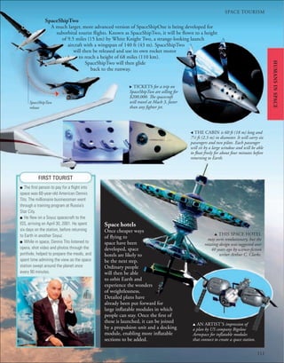 111
SPACE TOURISM
111
Space hotels
Once cheaper ways
of flying to
space have been
developed, space
hotels are likely to
be the next step.
Ordinary people
will then be able
to orbit Earth and
experience the wonders
of weightlessness.
Detailed plans have
already been put forward for
large inflatable modules in which
people can stay. Once the first of
these is launched, it can be joined
by a propulsion unit and a docking
module, enabling more inflatable
sections to be added.
HUMANS
IN
SPACE
FIRST TOURIST
■ The ﬁrst person to pay for a ﬂight into
space was 60-year-old American Dennis
Tito. The millionaire businessman went
through a training program at Russia’s
Star City.
■ He ﬂew on a Soyuz spacecraft to the
ISS, arriving on April 30, 2001. He spent
six days on the station, before returning
to Earth in another Soyuz.
■ While in space, Dennis Tito listened to
opera, shot video and photos through the
porthole, helped to prepare the meals, and
spent time admiring the view as the space
station swept around the planet once
every 90 minutes.
, THE CABIN is 60 ft (18 m) long and
71
⁄2 ft (2.3 m) in diameter. It will carry six
passengers and two pilots. Each passenger
will sit by a large window and will be able
to float freely for about four minutes before
returning to Earth.
. TICKETS for a trip on
SpaceShipTwo are selling for
$200,000. The spacecraft
will travel at Mach 3, faster
than any fighter jet.
SpaceShipTwo
release
SpaceShipTwo
A much larger, more advanced version of SpaceShipOne is being developed for
suborbital tourist flights. Known as SpaceShipTwo, it will be flown to a height
of 9.5 miles (15 km) by White Knight Two, a strange-looking launch
aircraft with a wingspan of 140 ft (43 m). SpaceShipTwo
will then be released and use its own rocket motor
to reach a height of 68 miles (110 km).
SpaceShipTwo will then glide
back to the runway.
u AN ARTIST’S impression of
a plan by US company Bigelow
Aerospace for inflatable modules
that connect to create a space station.
u THIS SPACE HOTEL
may seem revolutionary, but the
rotating design was suggested over
40 years ago by science-fiction
writer Arthur C. Clarke.
 