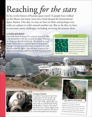 114
Reaching for the stars
So far, in the history of human space travel 12 people have walked
on the Moon and many more have lived aboard the International
Space Station. One day, we may set foot on Mars and perhaps even
settle on a planet in orbit around another star. But to do this, we have
to overcome many challenges, including surviving the journey there.
A LONG JOURNEY
One of the main challenges of a manned mission to Mars
is the six months it will take to reach the planet, followed
by a long stay, then the return trip. The crew of up to six
people will be shut in a confined space, far from home.
Messages will take up to 20 minutes to reach Earth, with
the same delay for replies. They will have to learn to live
together and deal with problems with little help from Earth.
HUMANS
IN
SPACE
WATCH THIS SPACE
Biosphere 2 was built in Arizona.
Different areas inside were built to mimic
different environments on Earth. The view
above is the ocean biome. Other biomes
included grassland, rain forest, and desert.
Living in isolation
A number of experiments have been
conducted to see how people cope
with isolation and cramped space.
In the early 1990s, eight people were
shut inside an artificial Earth during
the Biosphere 2 project. The project
lasted two years, and the biggest issues
they faced were problems with the air
system and arguments in the group.
In the 1970s, the Russian BIOS 3
buildings in Siberia were used to
test how people would cope with
isolated living. Chlorella algae
were grown indoors to recycle
the air and make sure that the
people living in the buildings
didn’t suffocate.
ALONE WITH ALGAE
Chlorella algae
 