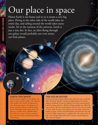 10
Our place in space
Planet Earth is our home and to us it seems a very big
place. Flying to the other side of the world takes an
entire day, and sailing around the world takes many
weeks. Yet in the vastness of the universe, Earth is
just a tiny dot. In fact, an alien flying through
our galaxy would probably not even notice
our little planet.
EARTH AND MOON
Earth’s nearest neighbor is the Moon, our
planet’s only natural satellite. The Moon is
a lot smaller than Earth. Its diameter is
only about one-quarter the diameter of
Earth, and fifty Moons would fit inside
Earth. Although it looks quite close, the
Moon is actually about 240,000 miles
(384,000 km) away. It takes a manned
spacecraft three days to travel from Earth
to the Moon.
THE SOLAR SYSTEM
Earth is just one of many objects that orbit the star we call the
Sun. The Sun’s “family” consists of eight planets, five dwarf
planets, hundreds of moons, millions of comets and asteroids,
and lots of gas and dust. All these things together are called the
solar system. The four small planets closest to the Sun are made
of rock, while the four outer planets are a lot larger and made
mostly of gases. Earth is the third planet out from the Sun and
is just the right temperature to support life. The solar system is
big—the Voyager spacecraft took 12 years to reach Neptune,
the outermost planet.
OBSERVING
THE
UNIVERSE
 