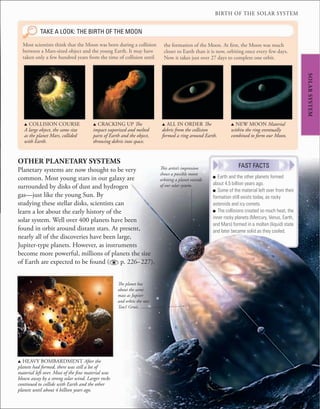 BIRTH OF THE SOLAR SYSTEM
This artist’s impression
shows a possible moon
orbiting a planet outside
of our solar system.
u COLLISION COURSE
A large object, the same size
as the planet Mars, collided
with Earth.
u CRACKING UP The
impact vaporized and melted
parts of Earth and the object,
throwing debris into space.
u ALL IN ORDER The
debris from the collision
formed a ring around Earth.
u HEAVY BOMBARDMENT After the
planets had formed, there was still a lot of
material left over. Most of the fine material was
blown away by a strong solar wind. Larger rocks
continued to collide with Earth and the other
planets until about 4 billion years ago.
Most scientists think that the Moon was born during a collision
between a Mars-sized object and the young Earth. It may have
taken only a few hundred years from the time of collision until
OTHER PLANETARY SYSTEMS
Planetary systems are now thought to be very
common. Most young stars in our galaxy are
surrounded by disks of dust and hydrogen
gas—just like the young Sun. By
studying these stellar disks, scientists can
learn a lot about the early history of the
solar system. Well over 400 planets have been
found in orbit around distant stars. At present,
nearly all of the discoveries have been large,
Jupiter-type planets. However, as instruments
become more powerful, millions of planets the size
of Earth are expected to be found ( p. 226–227).
SOLAR
SYSTEM
TAKE A LOOK: THE BIRTH OF THE MOON
the formation of the Moon. At first, the Moon was much
closer to Earth than it is now, orbiting once every few days.
Now it takes just over 27 days to complete one orbit.
u NEW MOON Material
within the ring eventually
combined to form our Moon.
■ Earth and the other planets formed
about 4.5 billion years ago.
■ Some of the material left over from their
formation still exists today, as rocky
asteroids and icy comets.
■ The collisions created so much heat, the
inner rocky planets (Mercury, Venus, Earth,
and Mars) formed in a molten (liquid) state
and later became solid as they cooled.
FAST FACTS
The planet has
about the same
mass as Jupiter
and orbits the star
Tau1 Gruis.
 