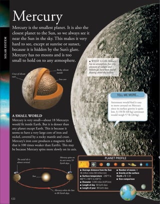 Mercury
Mercury is the smallest planet. It is also the
closest planet to the Sun, so we always see it
near the Sun in the sky. This makes it very
hard to see, except at sunrise or sunset,
because it is hidden by the Sun’s glare.
Mercury has no moons and is too
small to hold on to any atmosphere.
A SMALL WORLD
Mercury is very small—about 18 Mercurys
would fit inside Earth. But it is denser than
any planet except Earth. This is because it
seems to have a very large core of iron and
nickel, covered by a rocky mantle and crust.
Mercury’s iron core produces a magnetic field
that is 100 times weaker than Earth’s. This may
be because Mercury spins more slowly on its axis.
Iron core
Mercury spins on
its axis every 59
Earth days.
The axial tilt is
almost vertical.
Mercury orbits the Sun
in 88 Earth days.
Sun
Crust of silicate
rock
Rocky, silicate
mantle
122
■ Average distance from the Sun
36 million miles (58 million km)
■ Surface temperature −290°F to
800°F (−180°C to 430°C)
■ Diameter 3,030 miles (4,875 km)
■ Length of day 59 Earth days
■ Length of year 88 Earth days
■ Number of moons 0
■ Gravity at the surface
(Earth = 1) 0.38
■ Size comparison
PLANET PROFILE
Astronauts would find it easy
to move around on Mercury
since its surface gravity is quite
low. A 150 lb (68 kg) astronaut
would weigh 57 lb (26 kg).
u WHAT A GAS Mercury
has no atmosphere, but tiny
amounts of sodium and
helium gas have been found
floating above the surface.
TELL ME MORE...
SOLAR
SYSTEM
 