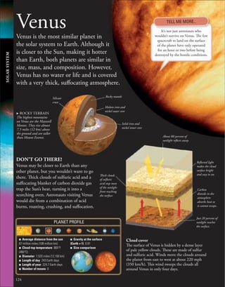 124
Venus
Venus is the most similar planet in
the solar system to Earth. Although it
is closer to the Sun, making it hotter
than Earth, both planets are similar in
size, mass, and composition. However,
Venus has no water or life and is covered
with a very thick, suffocating atmosphere.
Molten iron and
nickel outer core
Solid iron and
nickel inner core
Silicate
crust
Rocky mantle
It’s not just astronauts who
wouldn’t survive on Venus. The few
spacecraft to land on the surface
of the planet have only operated
for an hour or two before being
destroyed by the hostile conditions.
. ROCKY TERRAIN
The highest mountains
on Venus are the Maxwell
Montes. They rise almost
7.5 miles (12 km) above
the ground and are taller
than Mount Everest.
DON’T GO THERE!
Venus may be closer to Earth than any
other planet, but you wouldn’t want to go
there. Thick clouds of sulfuric acid and a
suffocating blanket of carbon dioxide gas
trap the Sun’s heat, turning it into a
scorching oven. Astronauts visiting Venus
would die from a combination of acid
burns, roasting, crushing, and suffocation.
Cloud cover
The surface of Venus is hidden by a dense layer
of pale yellow clouds. These are made of sulfur
and sulfuric acid. Winds move the clouds around
the planet from east to west at about 220 mph
(350 km/h). This wind sweeps the clouds all
around Venus in only four days.
About 80 percent of
sunlight reflects away.
Carbon
dioxide in the
atmosphere
absorbs heat so
it cannot escape.
Reflected light
makes the cloud
surface bright
and easy to see.
Thick clouds
of sulfuric
acid stop most
of the sunlight
from reaching
the surface.
Just 20 percent of
sunlight reaches
the surface.
TELL ME MORE..
■ Average distance from the sun
67 million miles (108 million km)
■ Cloud-top temperature 865°F
(460°C)
■ Diameter 7,520 miles (12,100 km)
■ Length of day 243 Earth days
■ Length of year 224.7 Earth days
■ Number of moons 0
■ Gravity at the surface
(Earth = 1) 0.91
■ Size comparison
PLANET PROFILE
SOLAR
SYSTEM
 